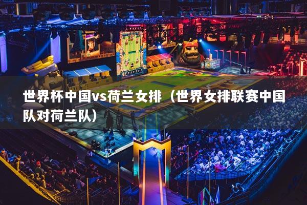 世界杯中国vs荷兰女排（世界女排联赛中国队对荷兰队）