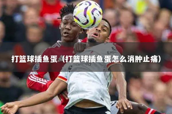 打篮球插鱼蛋（打篮球插鱼蛋怎么消肿止痛）