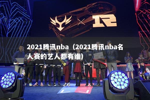 2021腾讯nba（2021腾讯nba名人赛的艺人都有谁）