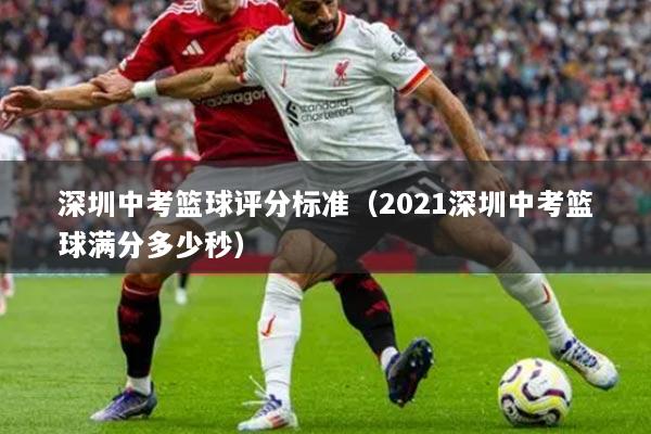 深圳中考篮球评分标准（2021深圳中考篮球满分多少秒）