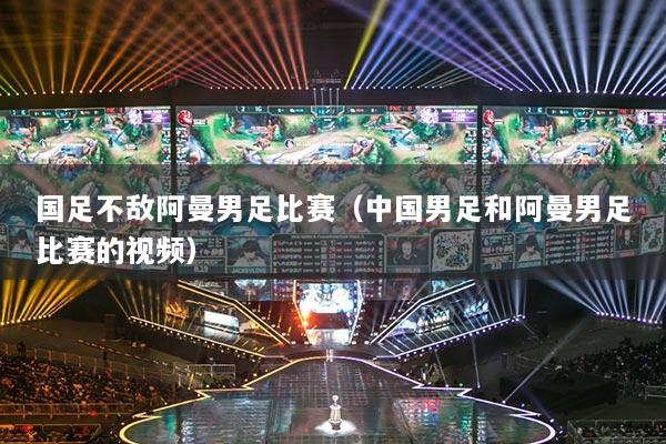 国足不敌阿曼男足比赛(中国男足和阿曼男足比赛的视频)