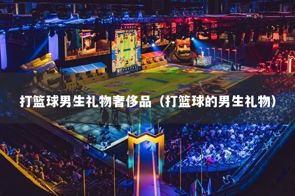 打篮球男生礼物奢侈品（打篮球的男生礼物）