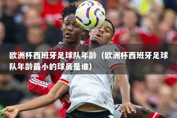 欧洲杯西班牙足球队年龄（欧洲杯西班牙足球队年龄最小的球员是谁）