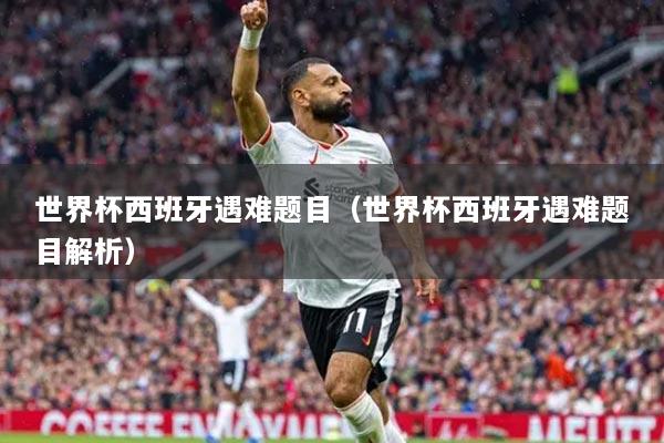 世界杯西班牙遇难题目(世界杯西班牙遇难题目解析)