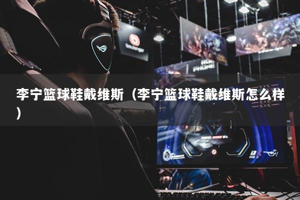 李宁篮球鞋戴维斯(李宁篮球鞋戴维斯怎么样)