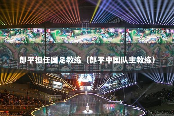 郎平担任国足教练(郎平中国队主教练)