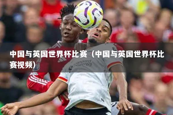 中国与英国世界杯比赛(中国与英国世界杯比赛视频)