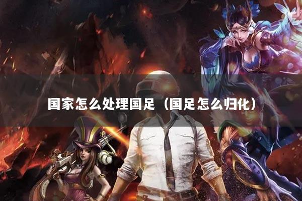 国家怎么处理国足（国足怎么归化）