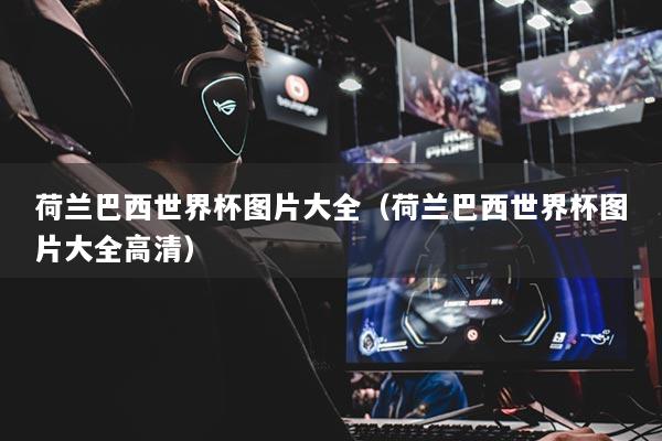 荷兰巴西世界杯图片大全（荷兰巴西世界杯图片大全高清）