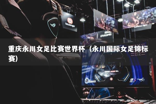 重庆永川女足比赛世界杯（永川国际女足锦标赛）