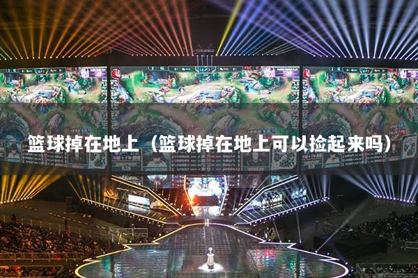 篮球掉在地上（篮球掉在地上可以捡起来吗）