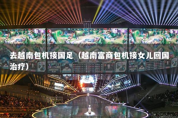 详细阅读:去越南包机接国足(越南富商包机接女儿回国治疗) 去越南包机接国足(越南富商包机接女儿回国治疗)